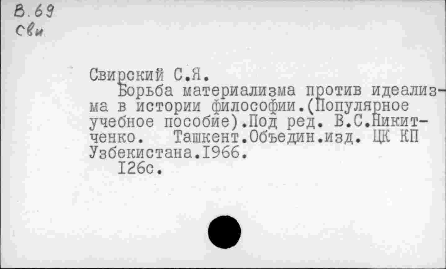 ﻿е>.бз
Свирский С.Я.
Борьба материализма против идеализ ма в истории философии.(Популярное учебное пособие).Под ред. В.С.Никит-ченко. Ташкент.Объедин.изд. ЦК КП Узбекистана.1966.
126с.